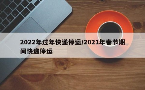 2022年过年快递停运/2021年春节期间快递停运