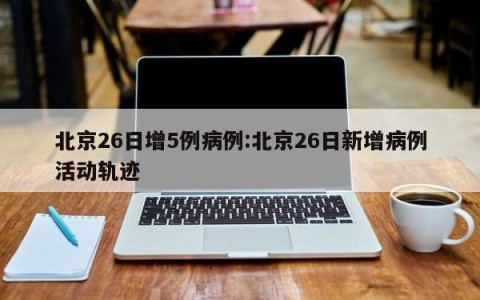 北京26日增5例病例:北京26日新增病例活动轨迹