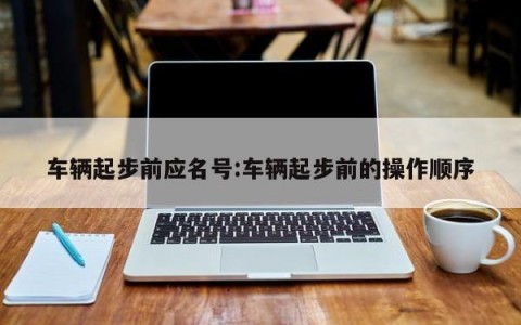 车辆起步前应名号:车辆起步前的操作顺序