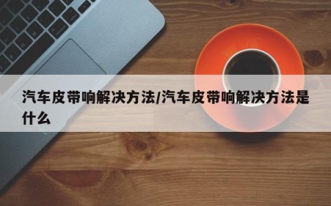 汽车皮带响解决方法/汽车皮带响解决方法是什么