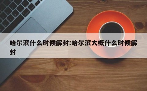 哈尔滨什么时候解封:哈尔滨大概什么时候解封