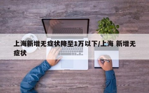 上海新增无症状降至1万以下/上海 新增无症状