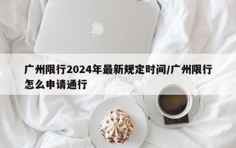 广州限行2024年最新规定时间/广州限行怎么申请通行
