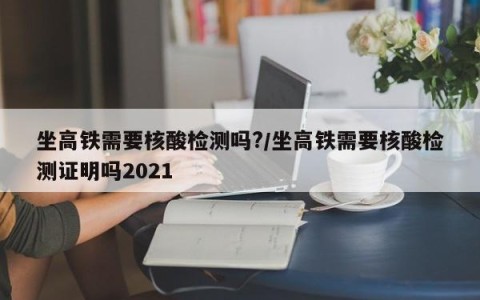 坐高铁需要核酸检测吗?/坐高铁需要核酸检测证明吗2021