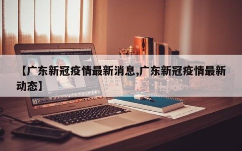 【广东新冠疫情最新消息,广东新冠疫情最新动态】