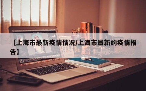 【上海市最新疫情情况/上海市最新的疫情报告】