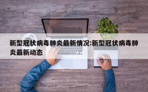 新型冠状病毒肺炎最新情况:新型冠状病毒肺炎最新动态