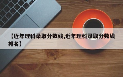 【近年理科录取分数线,近年理科录取分数线排名】