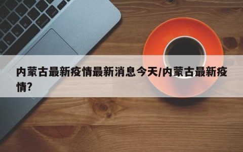 内蒙古最新疫情最新消息今天/内蒙古最新疫情?
