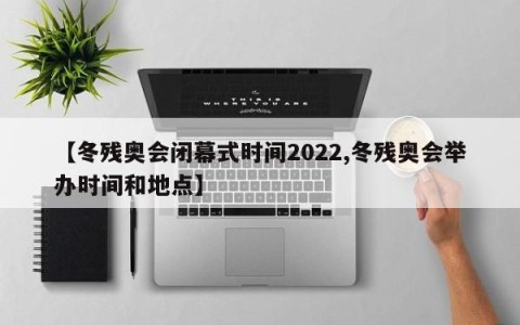 【冬残奥会闭幕式时间2022,冬残奥会举办时间和地点】