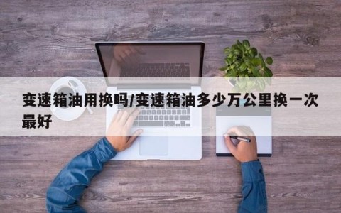 变速箱油用换吗/变速箱油多少万公里换一次最好