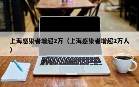 上海感染者增超2万（上海感染者增超2万人）