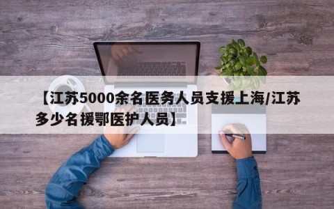 【江苏5000余名医务人员支援上海/江苏多少名援鄂医护人员】