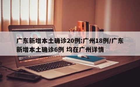 广东新增本土确诊20例:广州18例/广东新增本土确诊6例 均在广州详情