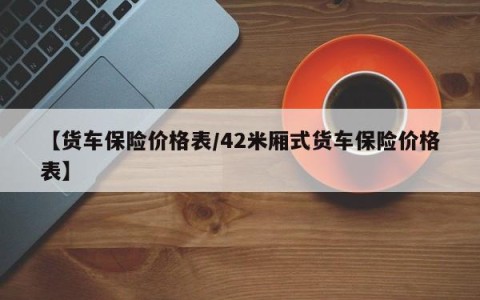 【货车保险价格表/42米厢式货车保险价格表】